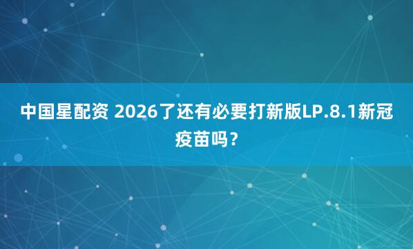 中国星配资 2026了还有必要打新版LP.8.1新冠疫苗吗？