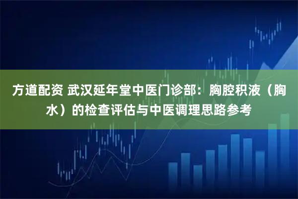 方道配资 武汉延年堂中医门诊部：胸腔积液（胸水）的检查评估与中医调理思路参考