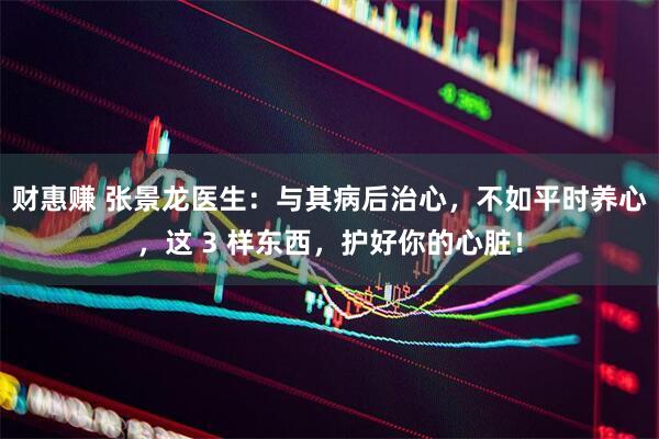 财惠赚 张景龙医生：与其病后治心，不如平时养心，这 3 样东西，护好你的心脏！