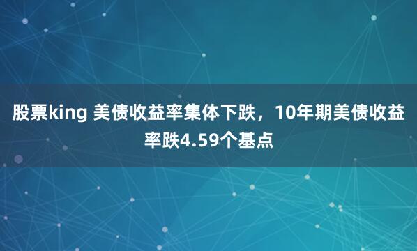 股票king 美债收益率集体下跌，10年期美债收益率跌4.59个基点