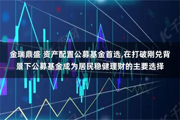 金瑞鼎盛 资产配置公募基金首选,在打破刚兑背景下公募基金成为居民稳健理财的主要选择