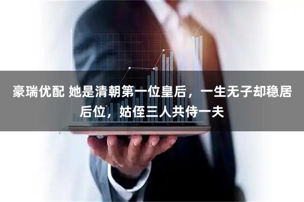 豪瑞优配 她是清朝第一位皇后,一生无子却稳居后位,姑侄三人共侍一夫