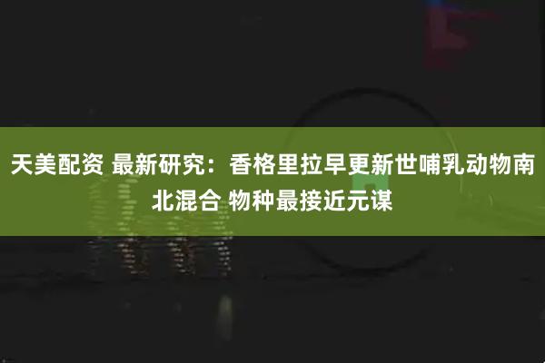 天美配资 最新研究：香格里拉早更新世哺乳动物南北混合 物种最接近元谋