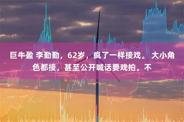 巨牛盈 李勤勤，62岁，疯了一样接戏。 大小角色都接，甚至公开喊话要戏拍。不