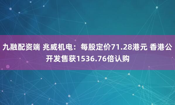 九融配资端 兆威机电：每股定价71.28港元 香港公开发售获1536.76倍认购