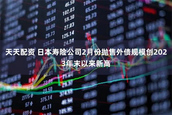 天天配资 日本寿险公司2月份抛售外债规模创2023年末以来新高