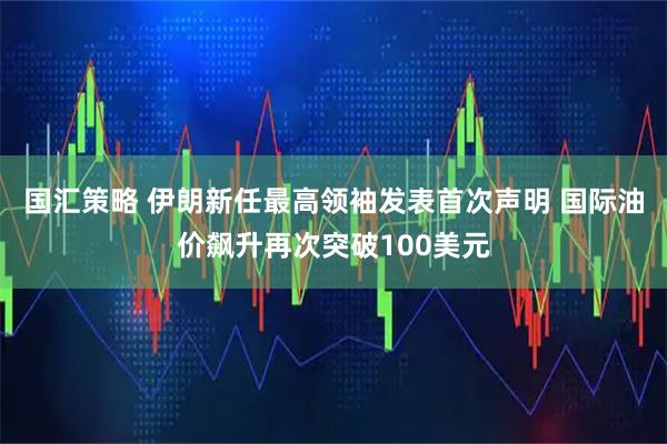 国汇策略 伊朗新任最高领袖发表首次声明 国际油价飙升再次突破100美元