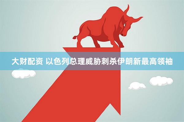大财配资 以色列总理威胁刺杀伊朗新最高领袖