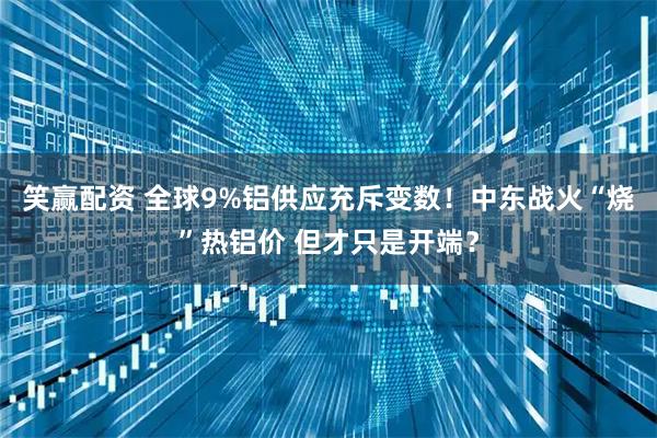 笑赢配资 全球9%铝供应充斥变数!中东战火“烧”热铝价 但才只是开端?