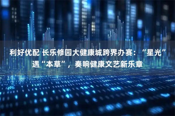 利好优配 长乐修园大健康城跨界办赛：“星光”遇“本草”，奏响健康文艺新乐章