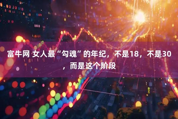 富牛网 女人最“勾魂”的年纪，不是18，不是30，而是这个阶段