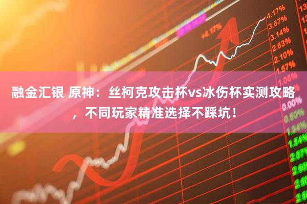 融金汇银 原神：丝柯克攻击杯vs冰伤杯实测攻略，不同玩家精准选择不踩坑！