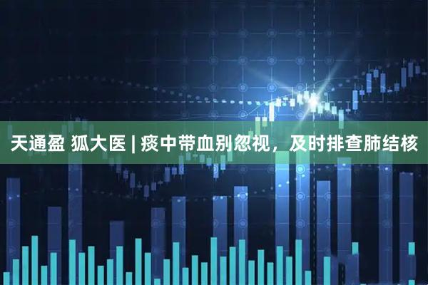 天通盈 狐大医 | 痰中带血别忽视，及时排查肺结核