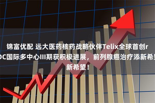 锦富优配 远大医药核药战略伙伴Telix全球首创rADC国际多中心III期获积极进展，前列腺癌治疗添新希望！