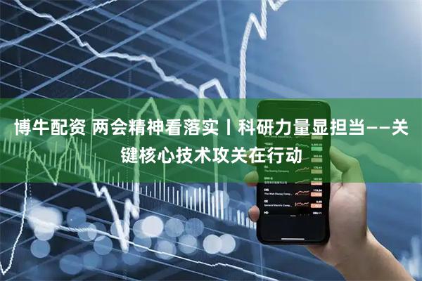 博牛配资 两会精神看落实丨科研力量显担当——关键核心技术攻关在行动