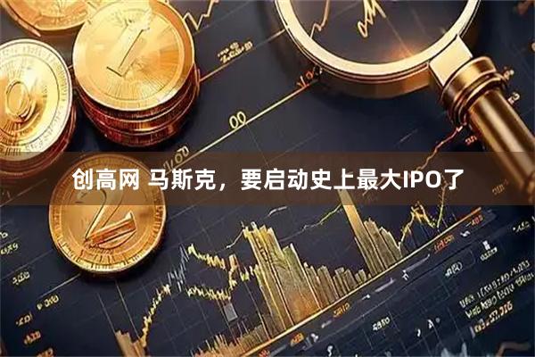 创高网 马斯克，要启动史上最大IPO了