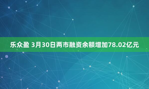乐众盈 3月30日两市融资余额增加78.02亿元