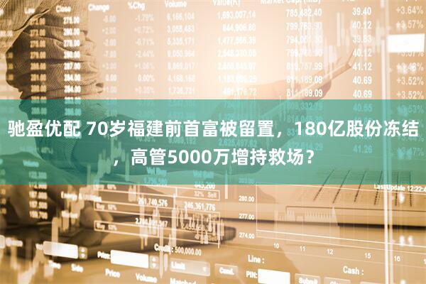 驰盈优配 70岁福建前首富被留置，180亿股份冻结，高管5000万增持救场？