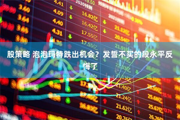 股策略 泡泡玛特跌出机会？发誓不买的段永平反悔了