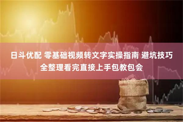 日斗优配 零基础视频转文字实操指南 避坑技巧全整理看完直接上手包教包会