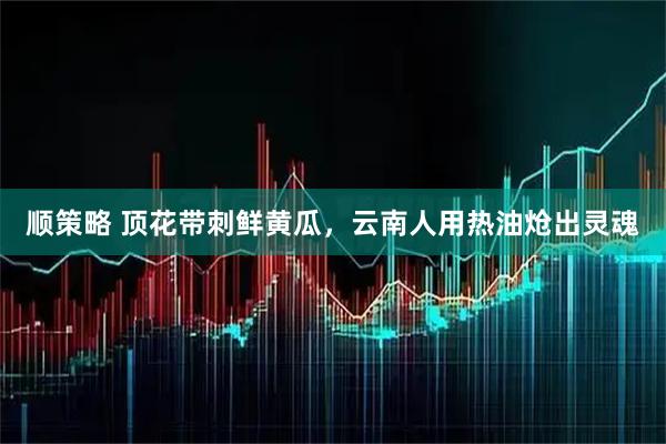顺策略 顶花带刺鲜黄瓜,云南人用热油炝出灵魂