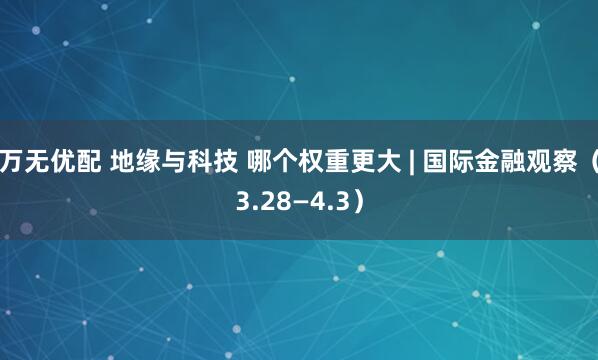 万无优配 地缘与科技 哪个权重更大 | 国际金融观察(3.28—4.3)
