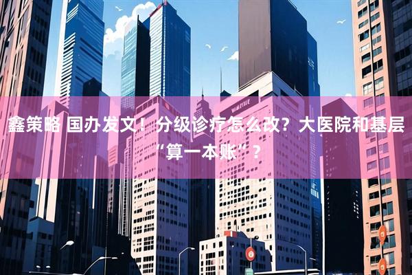 鑫策略 国办发文！分级诊疗怎么改？大医院和基层“算一本账”？