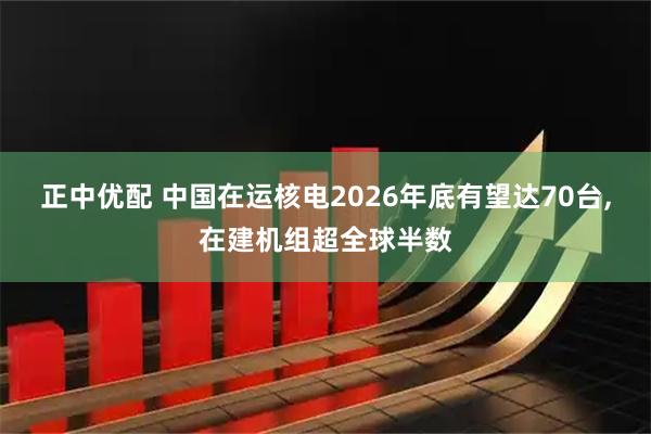 正中优配 中国在运核电2026年底有望达70台,在建机组超全球半数