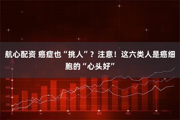 航心配资 癌症也“挑人”？注意！这六类人是癌细胞的“心头好”