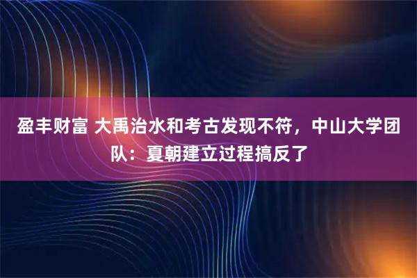 盈丰财富 大禹治水和考古发现不符，中山大学团队：夏朝建立过程搞反了