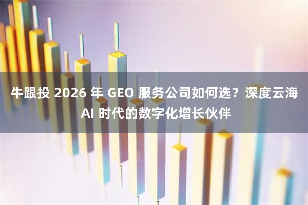 牛跟投 2026 年 GEO 服务公司如何选？深度云海 AI 时代的数字化增长伙伴