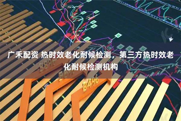 广禾配资 热时效老化耐候检测,第三方热时效老化耐候检测机构