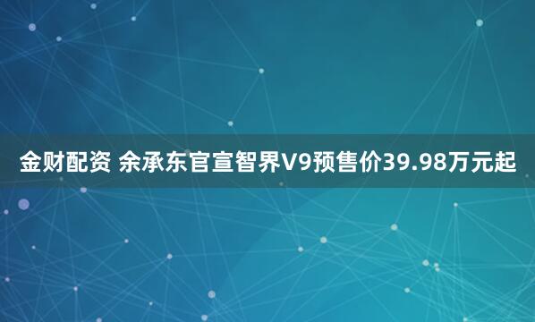 金财配资 余承东官宣智界V9预售价39.98万元起