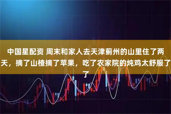 中国星配资 周末和家人去天津蓟州的山里住了两天,摘了山楂摘了苹果,吃了农家院的炖鸡太舒服了