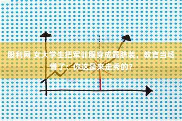 股利网 女大学生把军训服穿成露脐装，教官当场懵了：你这是来走秀的？