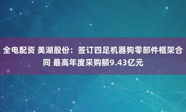 全电配资 美湖股份：签订四足机器狗零部件框架合同 最高年度采购额9.43亿元