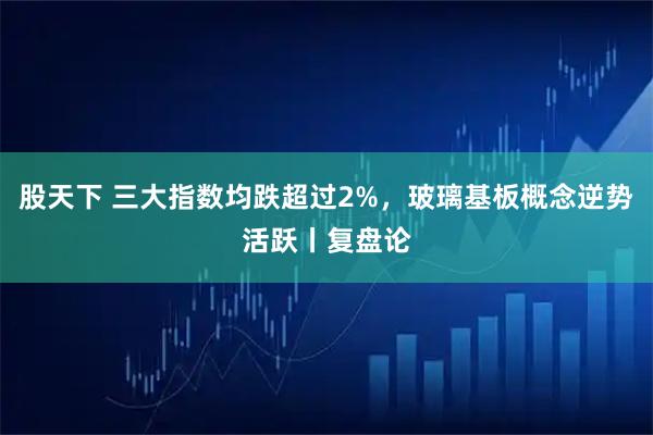 股天下 三大指数均跌超过2%，玻璃基板概念逆势活跃丨复盘论