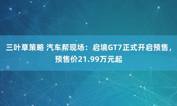 三叶草策略 汽车帮现场:启境GT7正式开启预售,预售价21.99万元起