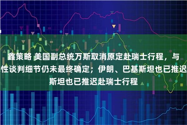 鑫策略 美国副总统万斯取消原定赴瑞士行程，与伊朗的技术性谈判细节仍未最终确定；伊朗、巴基斯坦也已推迟赴瑞士行程