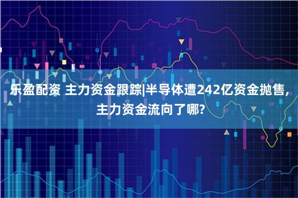 乐盈配资 主力资金跟踪|半导体遭242亿资金抛售, 主力资金流向了哪?