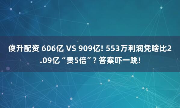 俊升配资 606亿 VS 909亿! 553万利润凭啥比2.09亿“贵5倍”? 答案吓一跳!