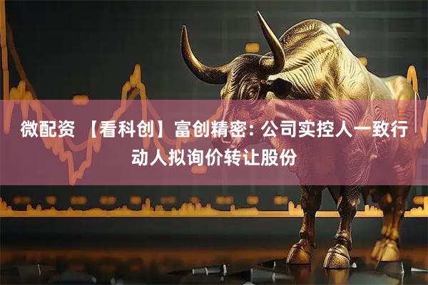 微配资 【看科创】富创精密: 公司实控人一致行动人拟询价转让股份