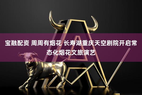 宝融配资 周周有烟花 长寿湖重庆天空剧院开启常态化烟花文旅演艺