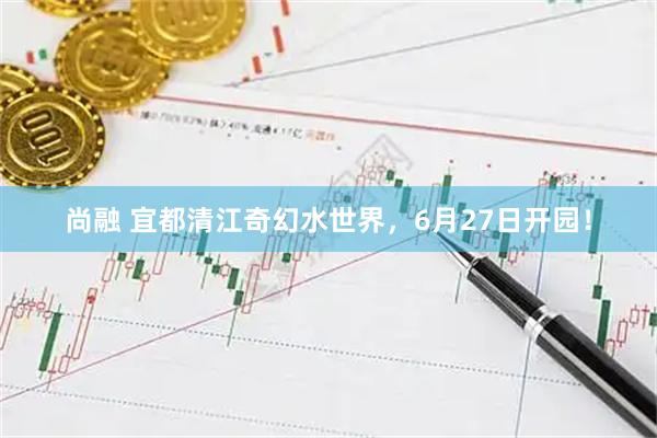 尚融 宜都清江奇幻水世界,6月27日开园!