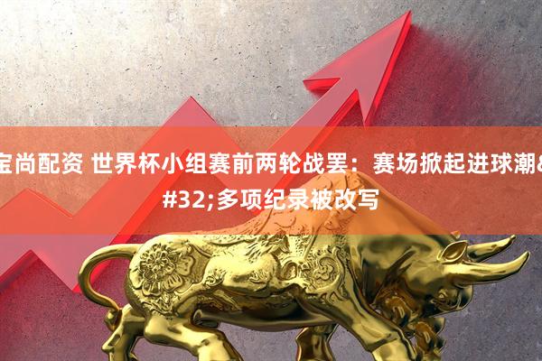 宝尚配资 世界杯小组赛前两轮战罢：赛场掀起进球潮 多项纪录被改写
