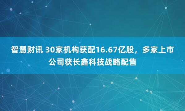 智慧财讯 30家机构获配16.67亿股，多家上市公司获长鑫科技战略配售