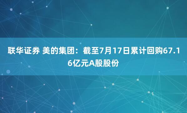 联华证券 美的集团：截至7月17日累计回购67.16亿元A股股份