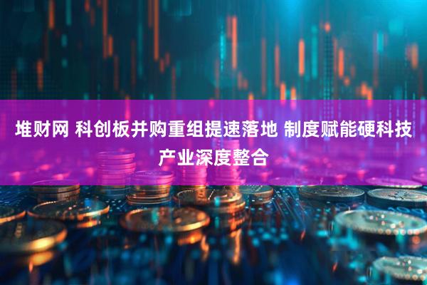 堆财网 科创板并购重组提速落地 制度赋能硬科技产业深度整合