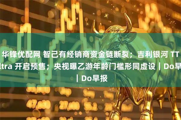 华锋优配网 智己有经销商资金链断裂；吉利银河 TT Ultra 开启预售；央视曝乙游年龄门槛形同虚设｜Do早报