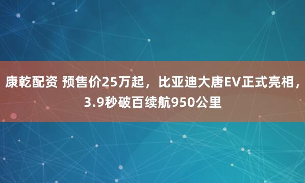 康乾配资 预售价25万起，比亚迪大唐EV正式亮相，3.9秒破百续航950公里